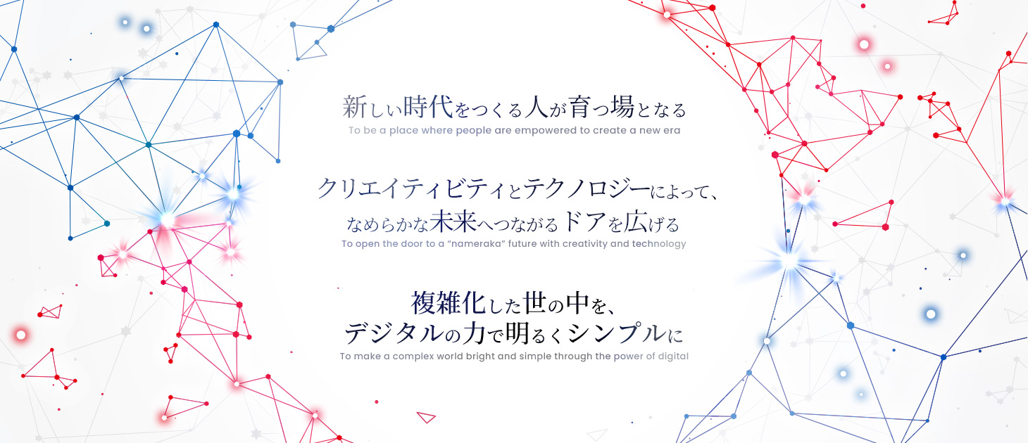 新しい時代をつくる人が育つ場となる クリエイティビティとテクノロジーによって、なめらかな未来へつながるドアを広げる 複雑化した世の中を、デジタルの力で明るくシンプルに