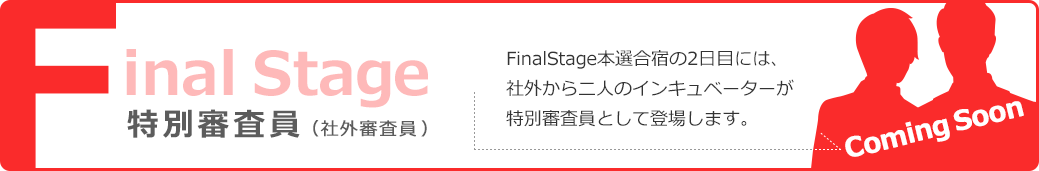Final Stage 特別審査員（社外審査員） FinalStage本選合宿の2日目には、社外から二人のインキュベーターが特別審査員として登場します。