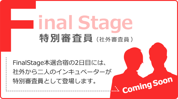 Final Stage 特別審査員（社外審査員） FinalStage本選合宿の2日目には、社外から二人のインキュベーターが特別審査員として登場します。